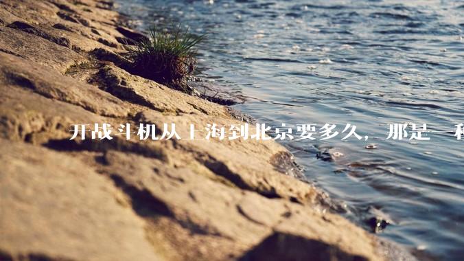开战斗机从上海到北京要多久，那是一种什么样的体验？