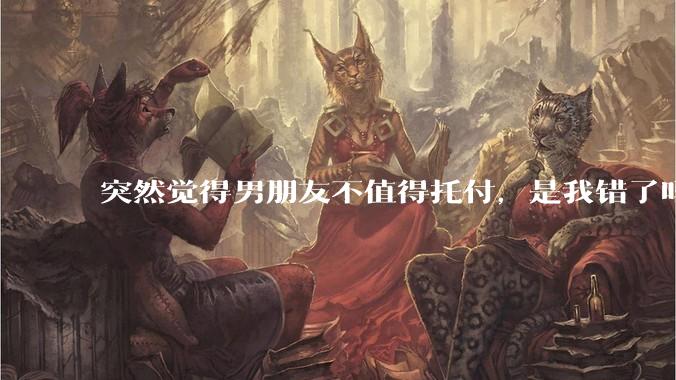 突然觉得男朋友不值得托付，是我错了吗?